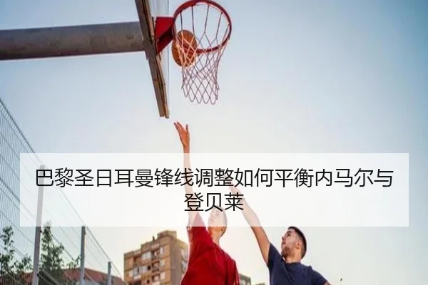 巴黎圣日耳曼锋线调整如何平衡内马尔与登贝莱